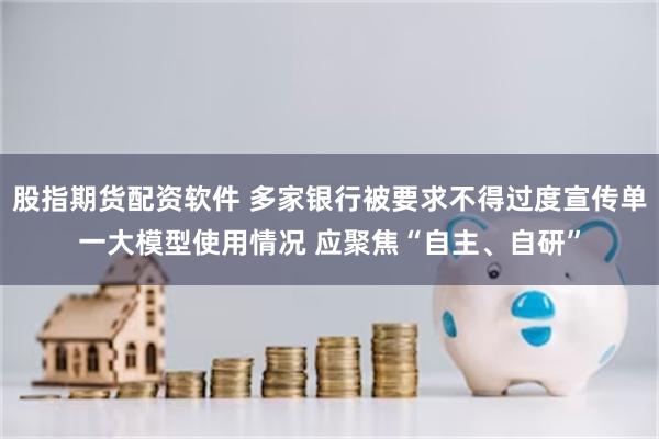 股指期货配资软件 多家银行被要求不得过度宣传单一大模型使用情况 应聚焦“自主、自研”