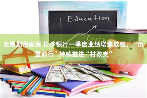 无锡期货配资 长沙银行一季度业绩增速放缓，“负重前行”持续推进“村改支”
