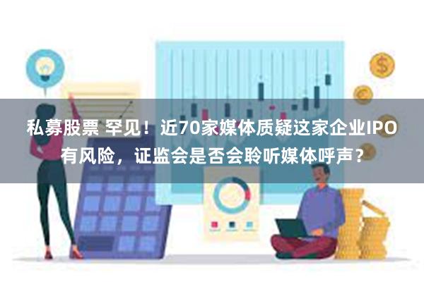 私募股票 罕见！近70家媒体质疑这家企业IPO有风险，证监会是否会聆听媒体呼声？