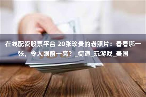在线配资股票平台 20张珍贵的老照片：看看哪一张，令人眼前一亮？_街道_玩游戏_美国