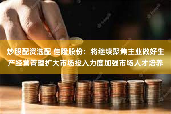 炒股配资选配 佳隆股份：将继续聚焦主业做好生产经营管理扩大市场投入力度加强市场人才培养