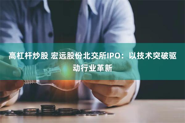 高杠杆炒股 宏远股份北交所IPO：以技术突破驱动行业革新