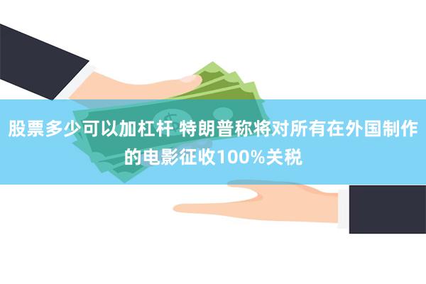股票多少可以加杠杆 特朗普称将对所有在外国制作的电影征收100%关税