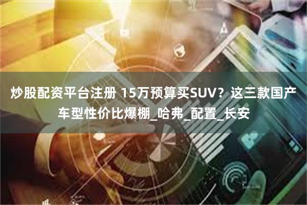 炒股配资平台注册 15万预算买SUV？这三款国产车型性价比爆棚_哈弗_配置_长安