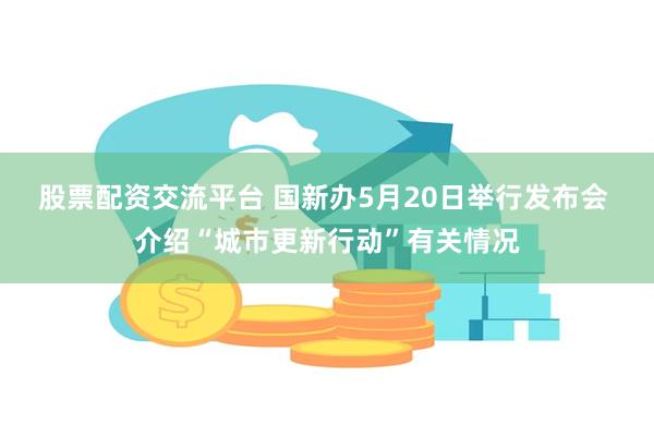 股票配资交流平台 国新办5月20日举行发布会 介绍“城市更新行动”有关情况