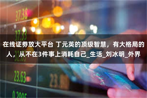 在线证劵放大平台 丁元英的顶级智慧，有大格局的人，从不在3件事上消耗自己_生活_刘冰明_外界