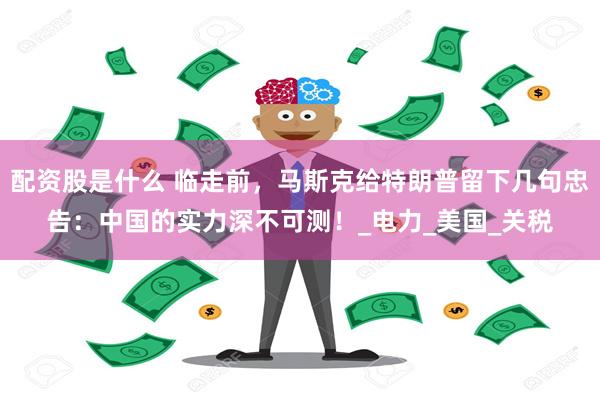 配资股是什么 临走前，马斯克给特朗普留下几句忠告：中国的实力深不可测！_电力_美国_关税
