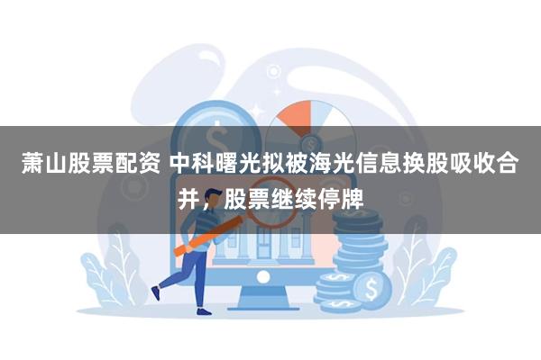 萧山股票配资 中科曙光拟被海光信息换股吸收合并，股票继续停牌