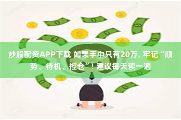 炒股配资APP下载 如果手中只有20万, 牢记“顺势、待机、控仓”! 建议每天读一遍