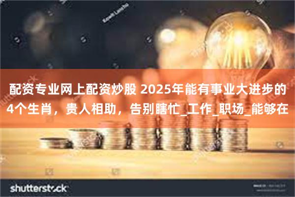 配资专业网上配资炒股 2025年能有事业大进步的4个生肖，贵人相助，告别瞎忙_工作_职场_能够在