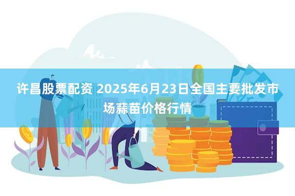 许昌股票配资 2025年6月23日全国主要批发市场蒜苗价格行情