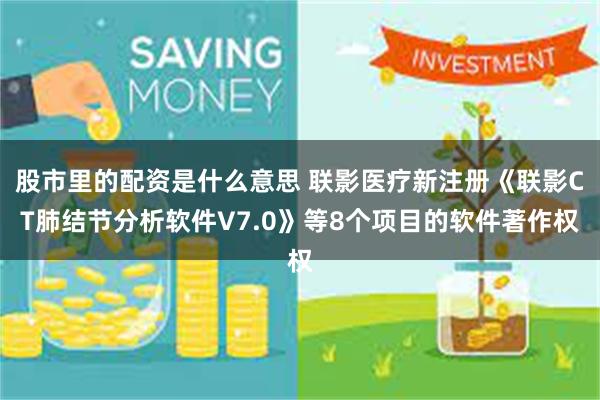 股市里的配资是什么意思 联影医疗新注册《联影CT肺结节分析软件V7.0》等8个项目的软件著作权