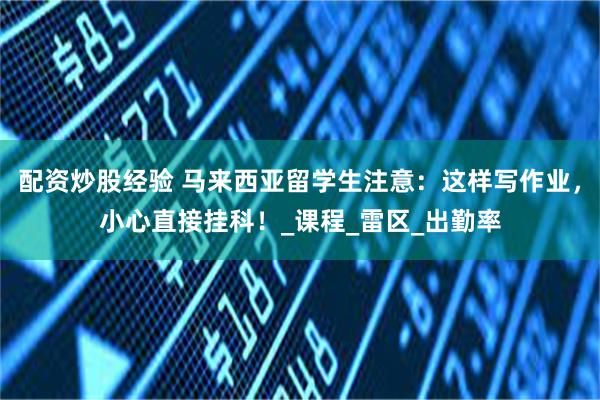 配资炒股经验 马来西亚留学生注意：这样写作业，小心直接挂科！_课程_雷区_出勤率