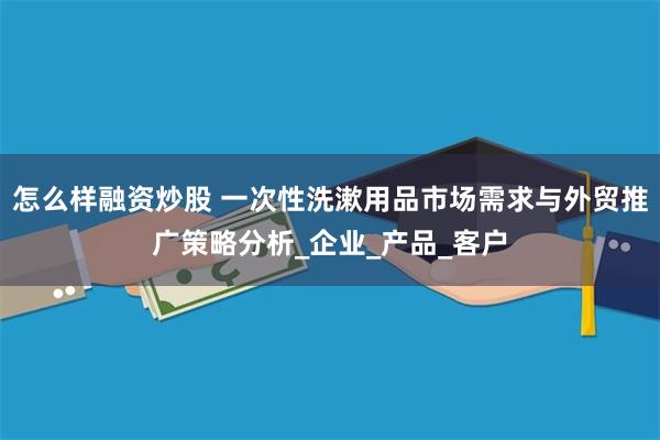 怎么样融资炒股 一次性洗漱用品市场需求与外贸推广策略分析_企业_产品_客户