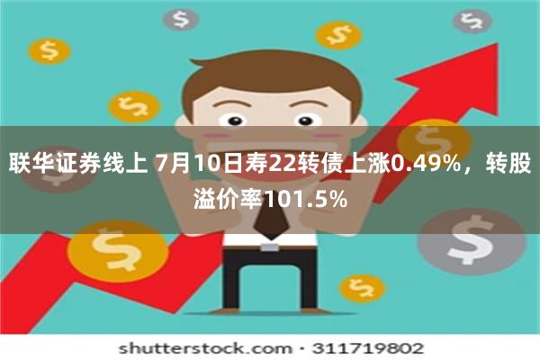 联华证券线上 7月10日寿22转债上涨0.49%，转股溢价率101.5%