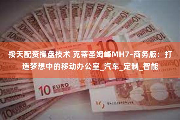 按天配资操盘技术 克蒂圣姆峰MH7-商务版：打造梦想中的移动办公室_汽车_定制_智能