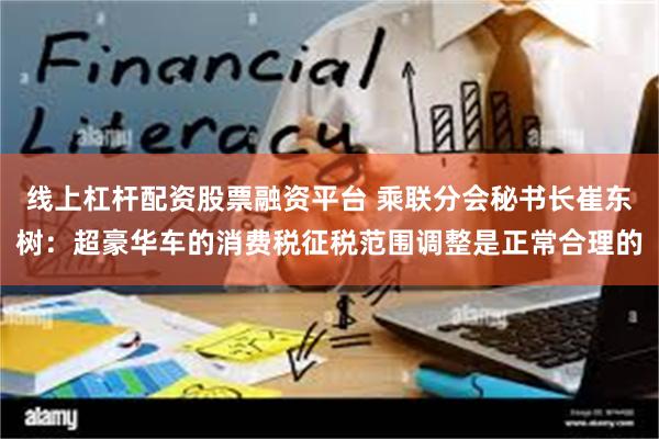 线上杠杆配资股票融资平台 乘联分会秘书长崔东树：超豪华车的消费税征税范围调整是正常合理的