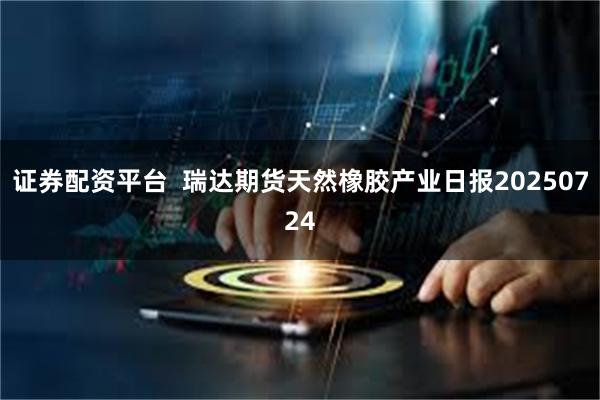 证券配资平台  瑞达期货天然橡胶产业日报20250724