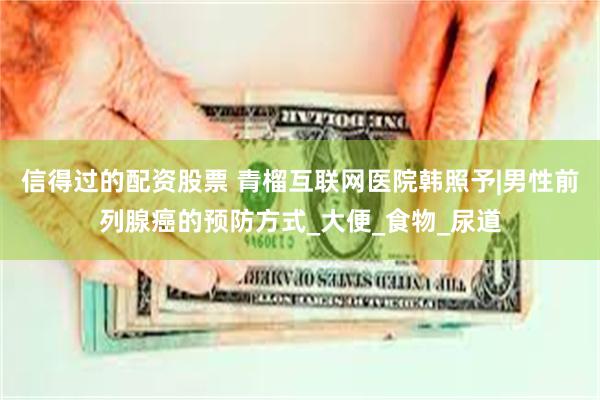 信得过的配资股票 青榴互联网医院韩照予|男性前列腺癌的预防方式_大便_食物_尿道