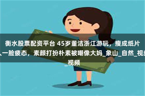 衡水股票配资平台 45岁董洁浙江游玩，瘦成纸片人一脸疲态，素颜打扮朴素被嘲像大妈_象山_自然_视频