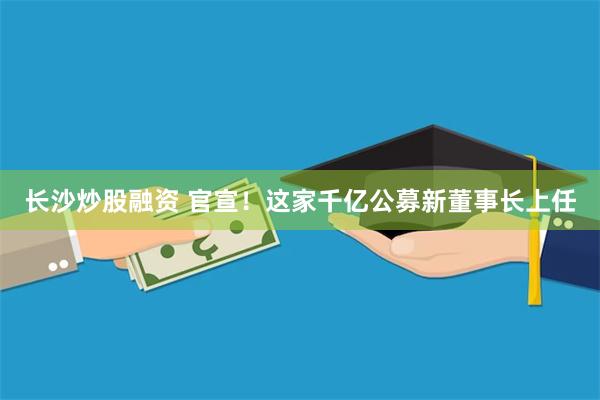 长沙炒股融资 官宣！这家千亿公募新董事长上任