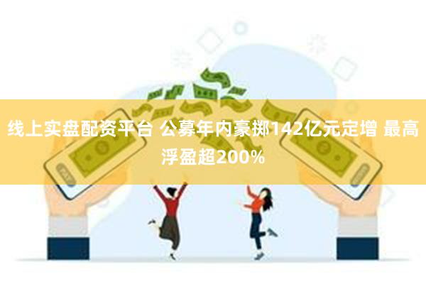 线上实盘配资平台 公募年内豪掷142亿元定增 最高浮盈超200%