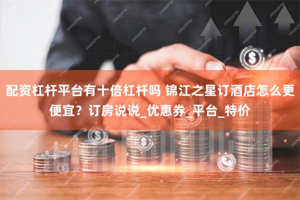 配资杠杆平台有十倍杠杆吗 锦江之星订酒店怎么更便宜？订房说说_优惠券_平台_特价