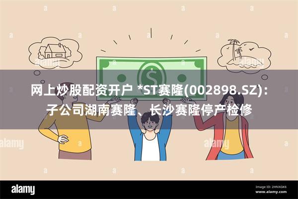 网上炒股配资开户 *ST赛隆(002898.SZ)：子公司湖南赛隆、长沙赛隆停产检修