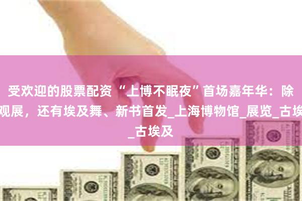 受欢迎的股票配资 “上博不眠夜”首场嘉年华：除了观展，还有埃及舞、新书首发_上海博物馆_展览_古埃及