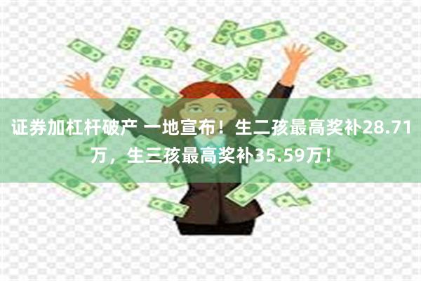 证券加杠杆破产 一地宣布！生二孩最高奖补28.71万，生三孩最高奖补35.59万！