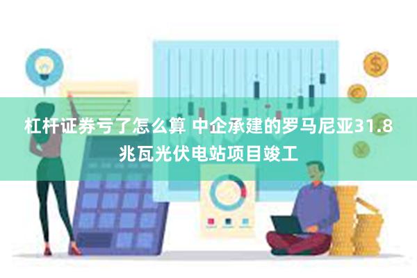 杠杆证券亏了怎么算 中企承建的罗马尼亚31.8兆瓦光伏电站项目竣工