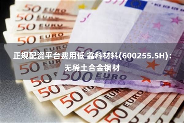 正规配资平台费用低 鑫科材料(600255.SH)：无稀土合金铜材