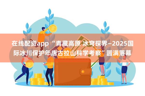 在线配资app “青藏高原 冰穹探界—2025国际冰川保护年唐古拉山科学考察”圆满落幕