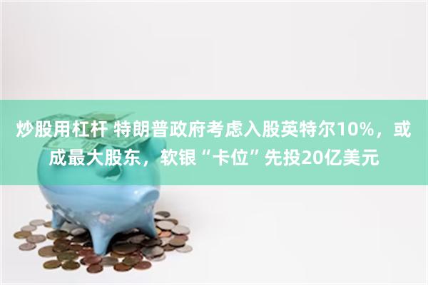 炒股用杠杆 特朗普政府考虑入股英特尔10%，或成最大股东，软银“卡位”先投20亿美元