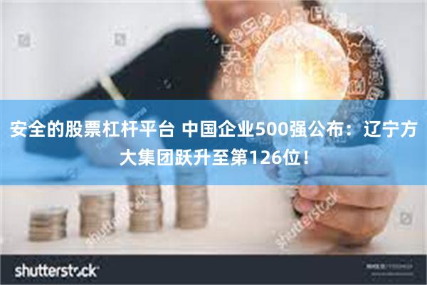 安全的股票杠杆平台 中国企业500强公布：辽宁方大集团跃升至第126位！