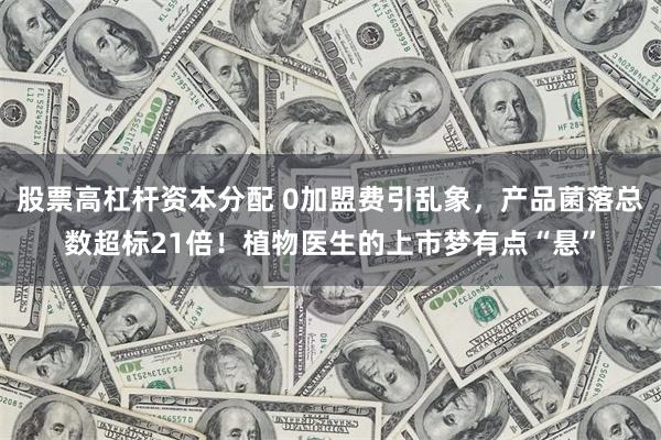 股票高杠杆资本分配 0加盟费引乱象,产品菌落总数超标21倍!植物医生的上市梦有点“悬”