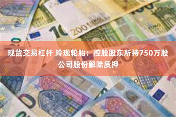 现货交易杠杆 玲珑轮胎：控股股东所持750万股公司股份解除质押