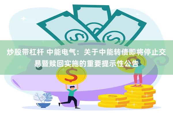 炒股带杠杆 中能电气：关于中能转债即将停止交易暨赎回实施的重要提示性公告