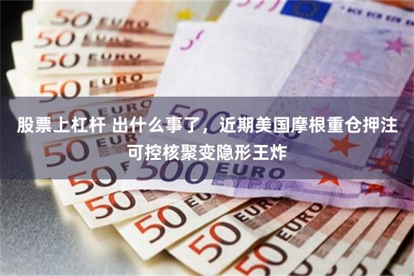 股票上杠杆 出什么事了,近期美国摩根重仓押注可控核聚变隐形王炸